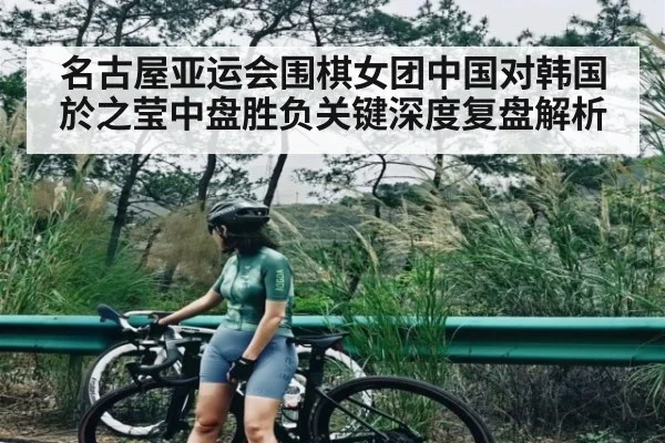 名古屋亚运会围棋女团中国对韩国於之莹中盘胜负关键深度复盘解析
